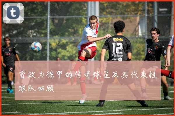 曾效力德甲的传奇球星及其代表性球队回顾