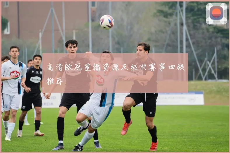 高清欧冠重播资源及经典赛事回顾推荐